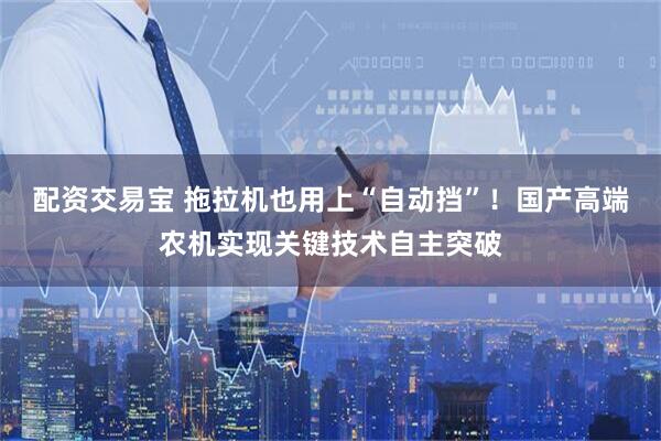 配资交易宝 拖拉机也用上“自动挡”！国产高端农机实现关键技术自主突破