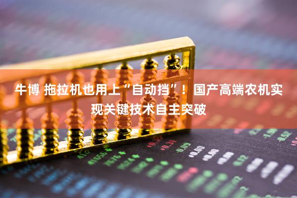 牛博 拖拉机也用上“自动挡”！国产高端农机实现关键技术自主突破