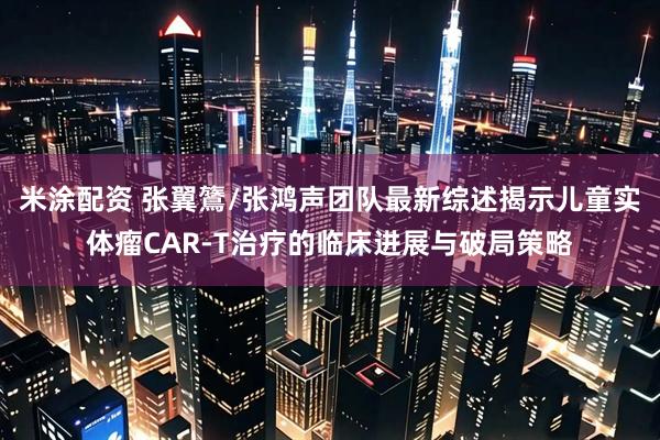米涂配资 张翼鷟/张鸿声团队最新综述揭示儿童实体瘤CAR-T治疗的临床进展与破局策略