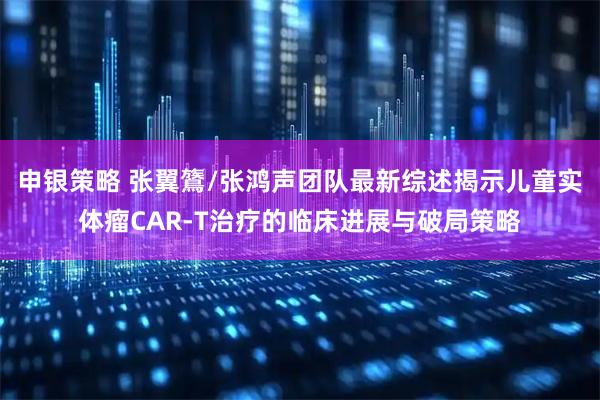 申银策略 张翼鷟/张鸿声团队最新综述揭示儿童实体瘤CAR-T治疗的临床进展与破局策略