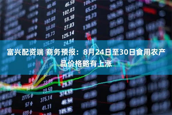 富兴配资端 商务预报：8月24日至30日食用农产品价格略有上涨