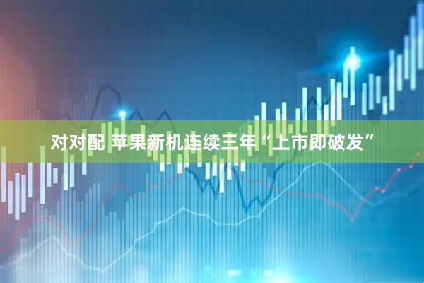 对对配 苹果新机连续三年“上市即破发”
