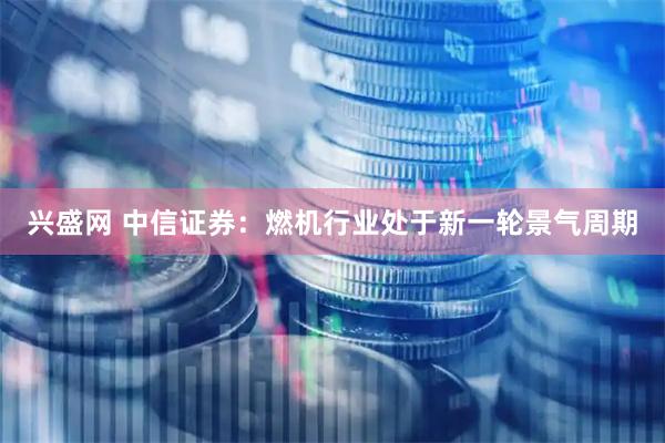 兴盛网 中信证券：燃机行业处于新一轮景气周期