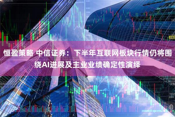 恒盈策略 中信证券：下半年互联网板块行情仍将围绕AI进展及主业业绩确定性演绎
