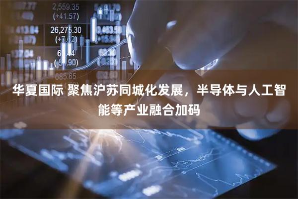 华夏国际 聚焦沪苏同城化发展，半导体与人工智能等产业融合加码