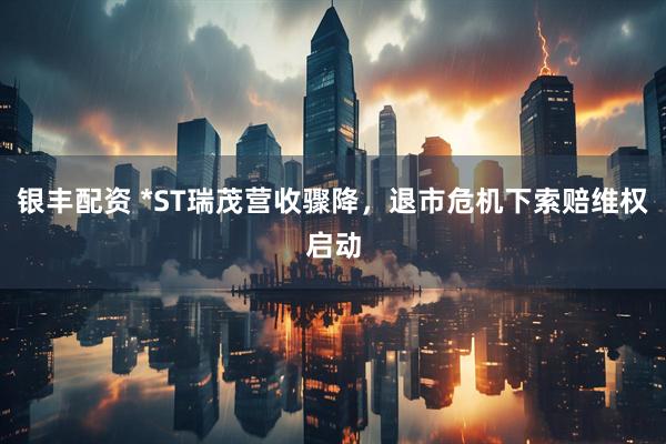 银丰配资 *ST瑞茂营收骤降，退市危机下索赔维权启动