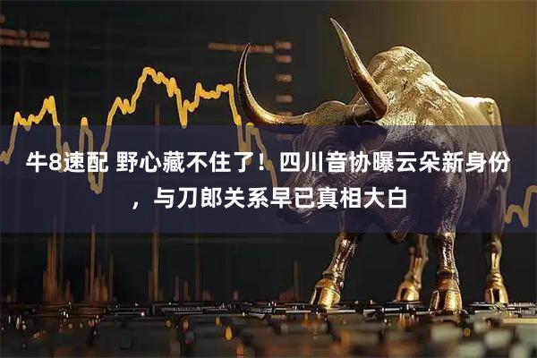 牛8速配 野心藏不住了！四川音协曝云朵新身份，与刀郎关系早已真相大白