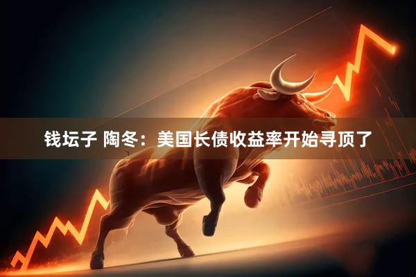 钱坛子 陶冬：美国长债收益率开始寻顶了