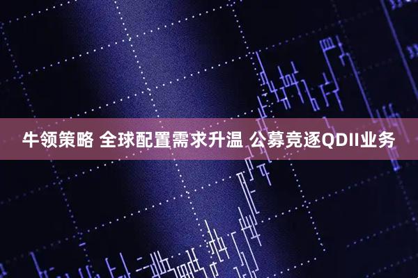 牛领策略 全球配置需求升温 公募竞逐QDII业务