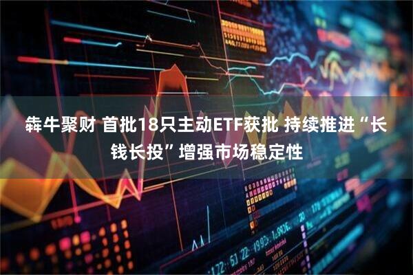犇牛聚财 首批18只主动ETF获批 持续推进“长钱长投”增强市场稳定性