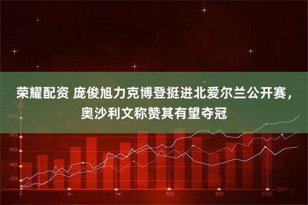 荣耀配资 庞俊旭力克博登挺进北爱尔兰公开赛，奥沙利文称赞其有望夺冠