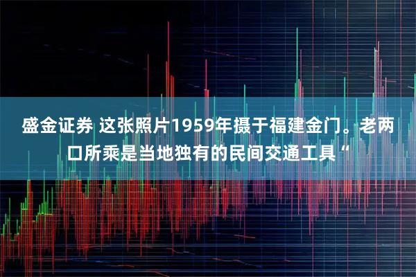 盛金证券 这张照片1959年摄于福建金门。老两口所乘是当地独有的民间交通工具“