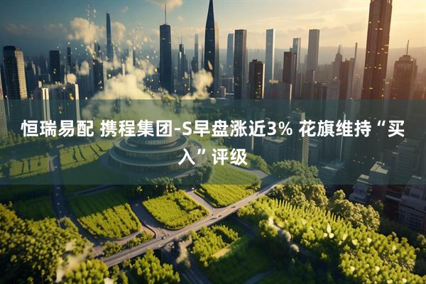 恒瑞易配 携程集团-S早盘涨近3% 花旗维持“买入”评级