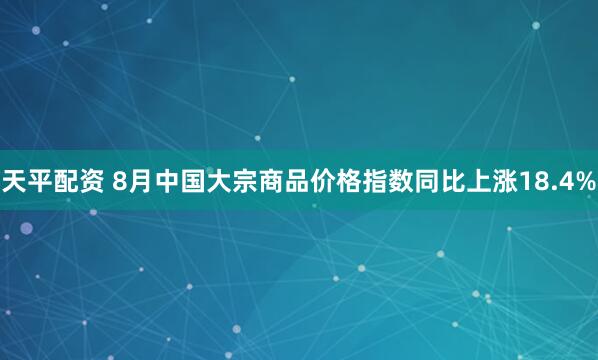天平配资 8月中国大宗商品价格指数同比上涨18.4%