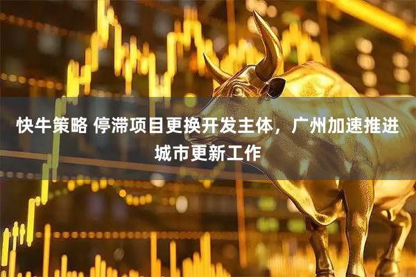 快牛策略 停滞项目更换开发主体，广州加速推进城市更新工作