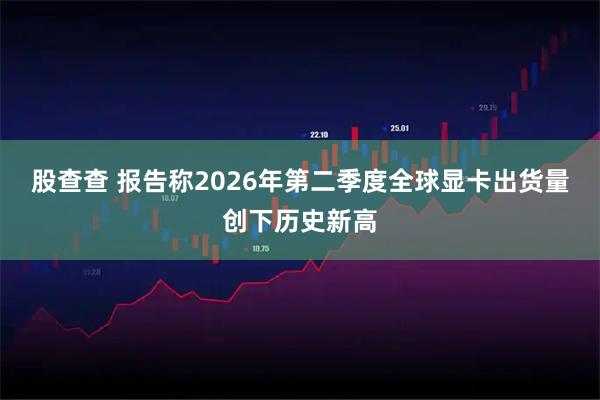 股查查 报告称2026年第二季度全球显卡出货量创下历史新高