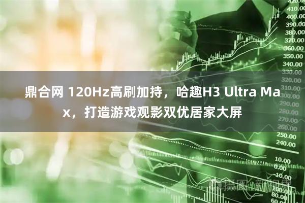 鼎合网 120Hz高刷加持，哈趣H3 Ultra Max，打造游戏观影双优居家大屏