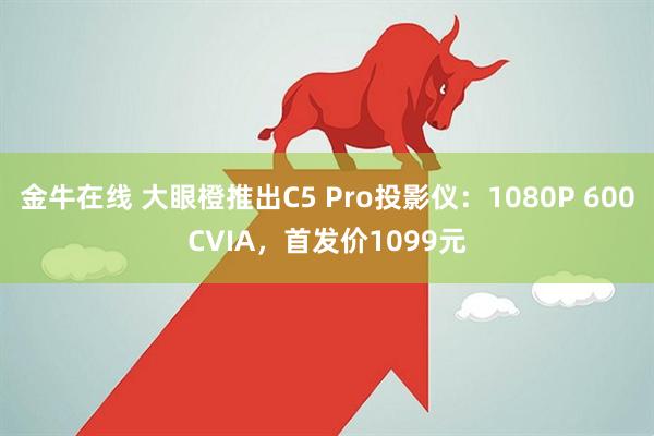 金牛在线 大眼橙推出C5 Pro投影仪：1080P 600CVIA，首发价1099元