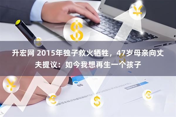 升宏网 2015年独子救火牺牲，47岁母亲向丈夫提议：如今我想再生一个孩子