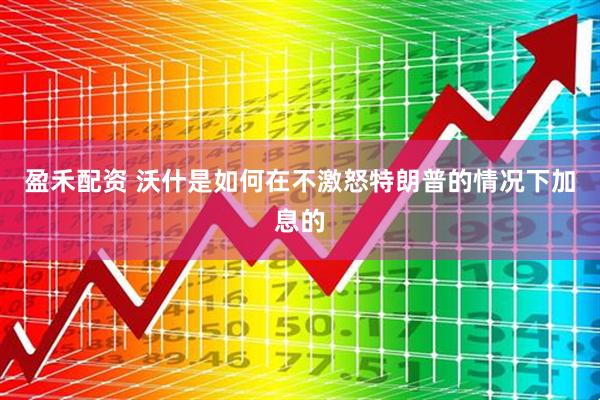 盈禾配资 沃什是如何在不激怒特朗普的情况下加息的