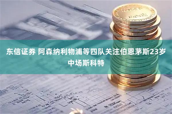 东信证券 阿森纳利物浦等四队关注伯恩茅斯23岁中场斯科特