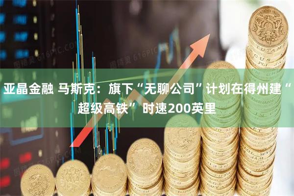 亚晶金融 马斯克：旗下“无聊公司”计划在得州建“超级高铁” 时速200英里