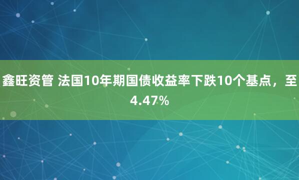 鑫旺资管 法国10年期国债收益率下跌10个基点，至4.47%