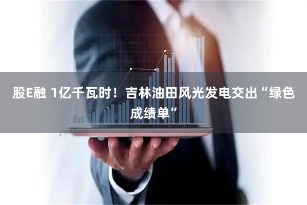 股E融 1亿千瓦时！吉林油田风光发电交出“绿色成绩单”