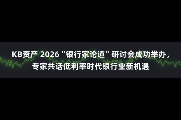 KB资产 2026“银行家论道”研讨会成功举办，专家共话低利率时代银行业新机遇